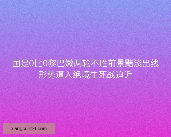 国足0比0黎巴嫩两轮不胜前景黯淡出线形势逼入绝境生死战迫近