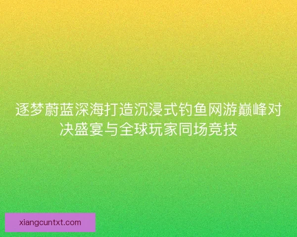 逐梦蔚蓝深海打造沉浸式钓鱼网游巅峰对决盛宴与全球玩家同场竞技