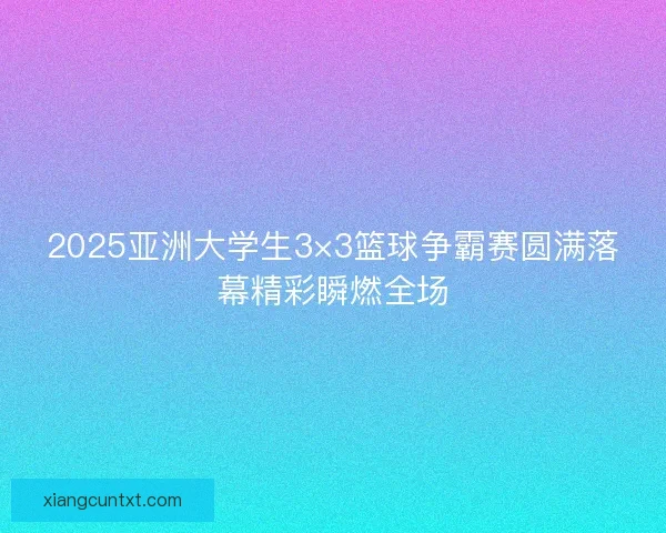 2025亚洲大学生3×3篮球争霸赛圆满落幕精彩瞬燃全场