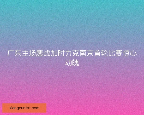 广东主场鏖战加时力克南京首轮比赛惊心动魄