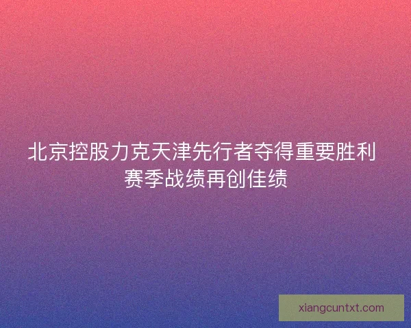 北京控股力克天津先行者夺得重要胜利 赛季战绩再创佳绩