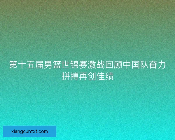第十五届男篮世锦赛激战回顾中国队奋力拼搏再创佳绩