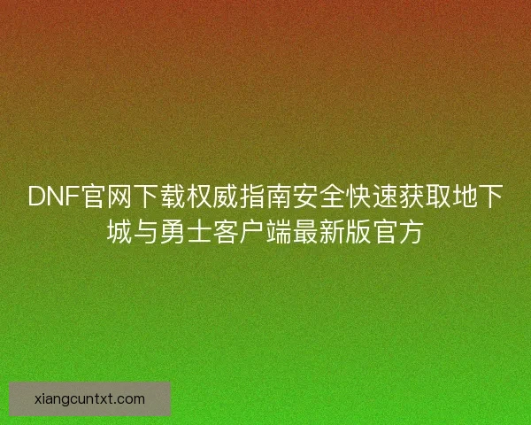 DNF官网下载权威指南安全快速获取地下城与勇士客户端最新版官方