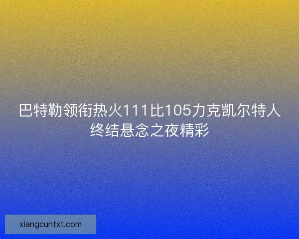 巴特勒领衔热火111比105力克凯尔特人终结悬念之夜精彩