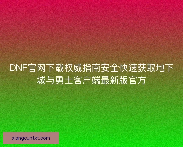 DNF官网下载权威指南安全快速获取地下城与勇士客户端最新版官方