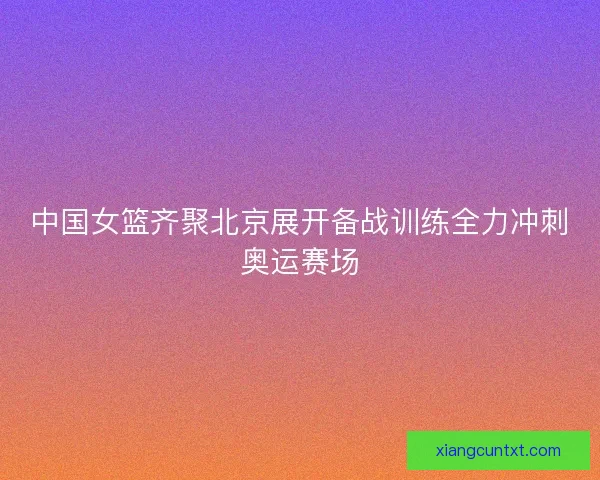 中国女篮齐聚北京展开备战训练全力冲刺奥运赛场