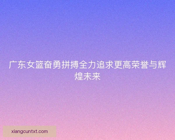 广东女篮奋勇拼搏全力追求更高荣誉与辉煌未来